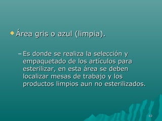 ÁÁrreeaa ggrriiss oo aazzuull ((lliimmppiiaa)).. 
– EEss ddoonnddee ssee rreeaalliizzaa llaa sseelleecccciióónn yy 
eemmppaaqquueettaaddoo ddee llooss aarrttííccuullooss ppaarraa 
eesstteerriilliizzaarr,, eenn eessttaa áárreeaa ssee ddeebbeenn 
llooccaalliizzaarr mmeessaass ddee ttrraabbaajjoo yy llooss 
pprroodduuccttooss lliimmppiiooss aauunn nnoo eesstteerriilliizzaaddooss.. 
6633 
 