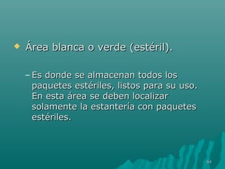  Área blanca oo vveerrddee ((eessttéérriill)).. 
– EEss ddoonnddee ssee aallmmaacceennaann ttooddooss llooss 
ppaaqquueetteess eessttéérriilleess,, lliissttooss ppaarraa ssuu uussoo.. 
EEnn eessttaa áárreeaa ssee ddeebbeenn llooccaalliizzaarr 
ssoollaammeennttee llaa eessttaanntteerrííaa ccoonn ppaaqquueetteess 
eessttéérriilleess.. 
6644 
 