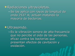 RRaaddiiaacciioonneess uullttrraavviioolleettaass.. 
–SSee llaass aapplliiccaa ccoonn rraayyooss ddee lloonnggiittuudd ddee 
oonnddaa 22553377 AA;; aaccttúúaann mmaattaannddoo llaa 
mmaayyoorrííaa ddee bbaacctteerriiaass.. 
UUllttrraassoonniiddoo.. 
– EEss llaa vviibbrraacciióónn ssoonnoorraa ddee aallttaa ffrreeccuueenncciiaa 
qquuee nnoo ppeerrcciibbee eell ooííddoo ddee llaass ppeerrssoonnaass,, 
eeffiiccaazz ccoonnttrraa llaass bbaacctteerriiaass qquuee 
pprreesseennttaann eeffeeccttooss ddee ccaavviittaacciióónn yy 
ooxxiiddaacciióónn.. 
77 
 