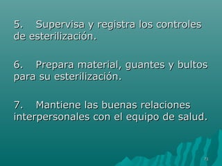 55.. SSuuppeerrvviissaa yy rreeggiissttrraa llooss ccoonnttrroolleess 
ddee eesstteerriilliizzaacciióónn.. 
66.. PPrreeppaarraa mmaatteerriiaall,, gguuaanntteess yy bbuullttooss 
ppaarraa ssuu eesstteerriilliizzaacciióónn.. 
77.. MMaannttiieennee llaass bbuueennaass rreellaacciioonneess 
iinntteerrppeerrssoonnaalleess ccoonn eell eeqquuiippoo ddee ssaalluudd.. 
7711 
 