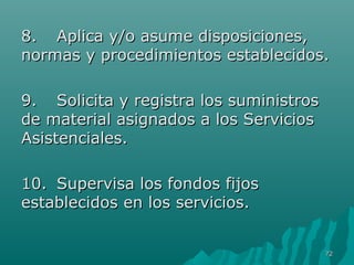88.. AApplliiccaa yy//oo aassuummee ddiissppoossiicciioonneess,, 
nnoorrmmaass yy pprroocceeddiimmiieennttooss eessttaabblleecciiddooss.. 
99.. SSoolliicciittaa yy rreeggiissttrraa llooss ssuummiinniissttrrooss 
ddee mmaatteerriiaall aassiiggnnaaddooss aa llooss SSeerrvviicciiooss 
AAssiisstteenncciiaalleess.. 
1100.. SSuuppeerrvviissaa llooss ffoonnddooss ffiijjooss 
eessttaabblleecciiddooss eenn llooss sseerrvviicciiooss.. 
7722 
 