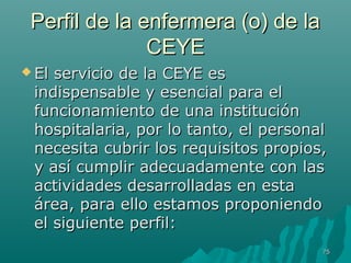 PPeerrffiill ddee llaa eennffeerrmmeerraa ((oo)) ddee llaa 
CCEEYYEE 
EEll sseerrvviicciioo ddee llaa CCEEYYEE eess 
iinnddiissppeennssaabbllee yy eesseenncciiaall ppaarraa eell 
ffuunncciioonnaammiieennttoo ddee uunnaa iinnssttiittuucciióónn 
hhoossppiittaallaarriiaa,, ppoorr lloo ttaannttoo,, eell ppeerrssoonnaall 
nneecceessiittaa ccuubbrriirr llooss rreeqquuiissiittooss pprrooppiiooss,, 
yy aassíí ccuummpplliirr aaddeeccuuaaddaammeennttee ccoonn llaass 
aaccttiivviiddaaddeess ddeessaarrrroollllaaddaass eenn eessttaa 
áárreeaa,, ppaarraa eelllloo eessttaammooss pprrooppoonniieennddoo 
eell ssiigguuiieennttee ppeerrffiill:: 
7755 
 