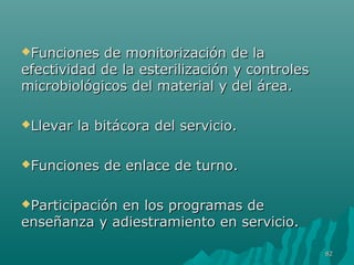 Funciones de mmoonniittoorriizzaacciióónn ddee llaa 
eeffeeccttiivviiddaadd ddee llaa eesstteerriilliizzaacciióónn yy ccoonnttrroolleess 
mmiiccrroobbiioollóóggiiccooss ddeell mmaatteerriiaall yy ddeell áárreeaa.. 
LLlleevvaarr llaa bbiittááccoorraa ddeell sseerrvviicciioo.. 
FFuunncciioonneess ddee eennllaaccee ddee ttuurrnnoo.. 
PPaarrttiicciippaacciióónn eenn llooss pprrooggrraammaass ddee 
eennsseeññaannzzaa yy aaddiieessttrraammiieennttoo eenn sseerrvviicciioo.. 
8822 
 