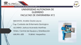 DOCENTE: Andrés Osorio Leyva
Uap: Cuidado de Enfermería Quirúrgica
ALUMNO: Joshua Acevedo Martínez
TEMA: Central de Equipos y Esterilización
GRUPO: 608 TURNO: Vespertino
UNIVERSIDAD AUTONOMA DE
GUERRERO
FACULTAD DE ENFERMERIA N°2
 