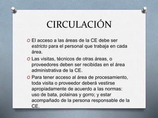 CIRCULACIÓN
O El acceso a las áreas de la CE debe ser
estricto para el personal que trabaja en cada
área.
O Las visitas, técnicos de otras áreas, o
proveedores deben ser recibidas en el área
administrativa de la CE.
O Para tener acceso al área de procesamiento,
toda visita o proveedor deberá vestirse
apropiadamente de acuerdo a las normas:
uso de bata, polainas y gorro; y estar
acompañado de la persona responsable de la
CE.
 