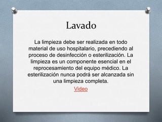 Lavado
La limpieza debe ser realizada en todo
material de uso hospitalario, precediendo al
proceso de desinfección o esterilización. La
limpieza es un componente esencial en el
reprocesamiento del equipo médico. La
esterilización nunca podrá ser alcanzada sin
una limpieza completa.
Video
 