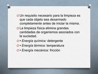 O Un requisito necesario para la limpieza es
que cada objeto sea desarmado
completamente antes de iniciar la misma.
O La limpieza física elimina grandes
cantidades de organismos asociados con
la suciedad.
O • Energía química: detergente
O • Energía térmica: temperatura
O • Energía mecánica: fricción
 