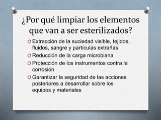 ¿Por qué limpiar los elementos
que van a ser esterilizados?
O Extracción de la suciedad visible, tejidos,
fluidos, sangre y partículas extrañas
O Reducción de la carga microbiana
O Protección de los instrumentos contra la
corrosión
O Garantizar la seguridad de las acciones
posteriores a desarrollar sobre los
equipos y materiales
 