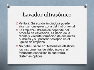 Lavador ultrasónico
O Ventaja: Su acción limpiadora puede
alcanzar cualquier zona del instrumental
O La limpieza ultrasónica depende del
proceso de cavitación, es decir, de la
rápida y violenta formación de diminutas
burbujas y su posterior colapso en el
líquido de limpieza.
O No debe usarse en: Materiales elásticos,
los instrumentos de video (solo si el
fabricante especifica lo contrario),
Sistemas ópticos.
 
