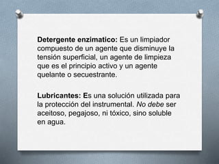Detergente enzimatico: Es un limpiador
compuesto de un agente que disminuye la
tensión superficial, un agente de limpieza
que es el principio activo y un agente
quelante o secuestrante.
Lubricantes: Es una solución utilizada para
la protección del instrumental. No debe ser
aceitoso, pegajoso, ni tóxico, sino soluble
en agua.
 