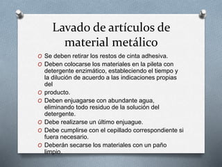 Lavado de artículos de
material metálico
O Se deben retirar los restos de cinta adhesiva.
O Deben colocarse los materiales en la pileta con
detergente enzimático, estableciendo el tiempo y
la dilución de acuerdo a las indicaciones propias
del
O producto.
O Deben enjuagarse con abundante agua,
eliminando todo residuo de la solución del
detergente.
O Debe realizarse un último enjuague.
O Debe cumplirse con el cepillado correspondiente si
fuera necesario.
O Deberán secarse los materiales con un paño
limpio.
 