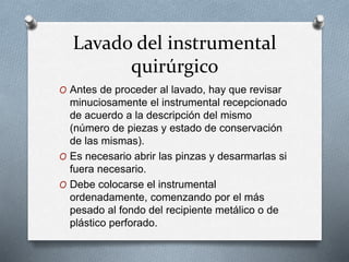 Lavado del instrumental
quirúrgico
O Antes de proceder al lavado, hay que revisar
minuciosamente el instrumental recepcionado
de acuerdo a la descripción del mismo
(número de piezas y estado de conservación
de las mismas).
O Es necesario abrir las pinzas y desarmarlas si
fuera necesario.
O Debe colocarse el instrumental
ordenadamente, comenzando por el más
pesado al fondo del recipiente metálico o de
plástico perforado.
 
