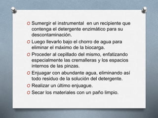 O Sumergir el instrumental en un recipiente que
contenga el detergente enzimático para su
descontaminación.
O Luego llevarlo bajo el chorro de agua para
eliminar el máximo de la biocarga.
O Proceder al cepillado del mismo, enfatizando
especialmente las cremalleras y los espacios
internos de las pinzas.
O Enjuagar con abundante agua, eliminando así
todo residuo de la solución del detergente.
O Realizar un último enjuague.
O Secar los materiales con un paño limpio.
 