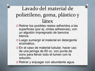 Lavado del material de
polietileno, goma, plástico y
látex
O Retirar los posibles restos adheridos a las
superficies (por ej. cintas adhesivas), con
un algodón impregnado de bencina
blanca.
O Luego sumergir el material en detergente
enzimático.
O En el caso de material tubular, hacer uso
de una jeringa de 60 cc. con punta de
cono para llenar todo el lumen con la
solución.
O Retirar y enjuagar con abundante agua.
 
