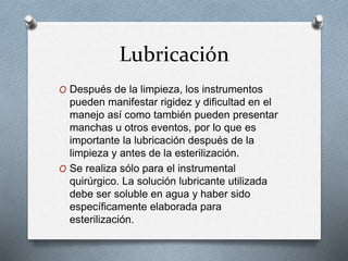 Lubricación
O Después de la limpieza, los instrumentos
pueden manifestar rigidez y dificultad en el
manejo así como también pueden presentar
manchas u otros eventos, por lo que es
importante la lubricación después de la
limpieza y antes de la esterilización.
O Se realiza sólo para el instrumental
quirúrgico. La solución lubricante utilizada
debe ser soluble en agua y haber sido
específicamente elaborada para
esterilización.
 