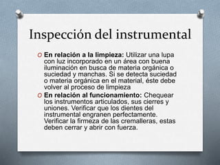 Inspección del instrumental
O En relación a la limpieza: Utilizar una lupa
con luz incorporado en un área con buena
iluminación en busca de materia orgánica o
suciedad y manchas. Si se detecta suciedad
o materia orgánica en el material, éste debe
volver al proceso de limpieza
O En relación al funcionamiento: Chequear
los instrumentos articulados, sus cierres y
uniones. Verificar que los dientes del
instrumental engranen perfectamente.
Verificar la firmeza de las cremalleras, estas
deben cerrar y abrir con fuerza.
 