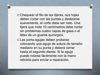 O Chequear el filo de las tijeras, sus hojas
deben cortar con las puntas y deslizarse
suavemente, el corte debe ser neto. Una
tijera que mide 10 centímetros debe cortar
sin problemas cuatro capas de gasa o el
látex de un guante quirúrgico.
O Las porta-agujas deben probarse
colocando una aguja de sutura de tamaño
mediano en su punta y deberá cerrar
hasta el segundo diente. Si la aguja
puede rotarse fácilmente con la mano
retirarla para enviar a reparación.
 