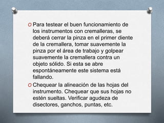 O Para testear el buen funcionamiento de
los instrumentos con cremalleras, se
deberá cerrar la pinza en el primer diente
de la cremallera, tomar suavemente la
pinza por el área de trabajo y golpear
suavemente la cremallera contra un
objeto sólido. Si esta se abre
espontáneamente este sistema está
fallando.
O Chequear la alineación de las hojas del
instrumento. Chequear que sus hojas no
estén sueltas. Verificar agudeza de
disectores, ganchos, puntas, etc.
 