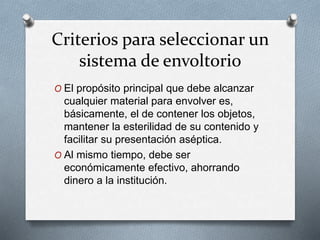 Criterios para seleccionar un
sistema de envoltorio
O El propósito principal que debe alcanzar
cualquier material para envolver es,
básicamente, el de contener los objetos,
mantener la esterilidad de su contenido y
facilitar su presentación aséptica.
O Al mismo tiempo, debe ser
económicamente efectivo, ahorrando
dinero a la institución.
 