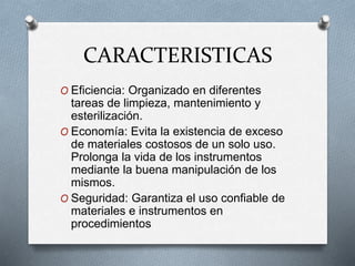 CARACTERISTICAS
O Eficiencia: Organizado en diferentes
tareas de limpieza, mantenimiento y
esterilización.
O Economía: Evita la existencia de exceso
de materiales costosos de un solo uso.
Prolonga la vida de los instrumentos
mediante la buena manipulación de los
mismos.
O Seguridad: Garantiza el uso confiable de
materiales e instrumentos en
procedimientos
 