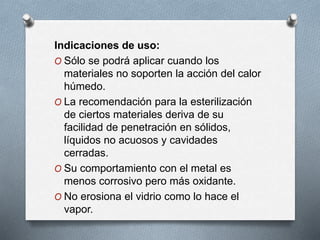 Indicaciones de uso:
O Sólo se podrá aplicar cuando los
materiales no soporten la acción del calor
húmedo.
O La recomendación para la esterilización
de ciertos materiales deriva de su
facilidad de penetración en sólidos,
líquidos no acuosos y cavidades
cerradas.
O Su comportamiento con el metal es
menos corrosivo pero más oxidante.
O No erosiona el vidrio como lo hace el
vapor.
 