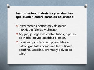 Instrumentos, materiales y sustancias
que pueden esterilizarse en calor seco:
O Instrumentos cortantes y de acero
inoxidable (tijeras y pinzas).
O Agujas, jeringas de cristal, tubos, pipetas
de vidrio, polvos estables al calor.
O Líquidos y sustancias liposolubles e
hidrófugas tales como aceites, silicona,
parafina, vaselina, cremas y polvos de
talco.
 