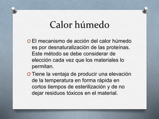 Calor húmedo
O El mecanismo de acción del calor húmedo
es por desnaturalización de las proteínas.
Este método se debe considerar de
elección cada vez que los materiales lo
permitan.
O Tiene la ventaja de producir una elevación
de la temperatura en forma rápida en
cortos tiempos de esterilización y de no
dejar residuos tóxicos en el material.
 