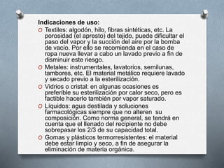 Indicaciones de uso:
O Textiles: algodón, hilo, fibras sintéticas, etc. La
porosidad (el apresto) del tejido, puede dificultar el
paso del vapor y la succión del aire por la bomba
de vacío. Por ello se recomienda en el caso de
ropa nueva llevar a cabo un lavado previo a fin de
disminuir este riesgo.
O Metales: instrumentales, lavatorios, semilunas,
tambores, etc. El material metálico requiere lavado
y secado previo a la esterilización.
O Vidrios o cristal: en algunas ocasiones es
preferible su esterilización por calor seco, pero es
factible hacerlo también por vapor saturado.
O Líquidos: agua destilada y soluciones
farmacológicas siempre que no alteren su
composición. Como norma general, se tendrá en
cuenta que el llenado del recipiente no debe
sobrepasar los 2/3 de su capacidad total.
O Gomas y plásticos termorresistentes: el material
debe estar limpio y seco, a fin de asegurar la
eliminación de materia orgánica.
 