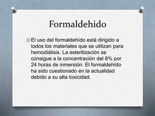 Formaldehido
O El uso del formaldehído está dirigido a
todos los materiales que se utilizan para
hemodiálisis. La esterilización se
consigue a la concentración del 8% por
24 horas de inmersión. El formaldehído
ha sido cuestionado en la actualidad
debido a su alta toxicidad.
 