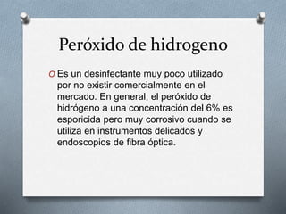 Peróxido de hidrogeno
O Es un desinfectante muy poco utilizado
por no existir comercialmente en el
mercado. En general, el peróxido de
hidrógeno a una concentración del 6% es
esporicida pero muy corrosivo cuando se
utiliza en instrumentos delicados y
endoscopios de fibra óptica.
 