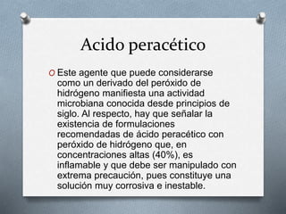 Acido peracético
O Este agente que puede considerarse
como un derivado del peróxido de
hidrógeno manifiesta una actividad
microbiana conocida desde principios de
siglo. Al respecto, hay que señalar la
existencia de formulaciones
recomendadas de ácido peracético con
peróxido de hidrógeno que, en
concentraciones altas (40%), es
inflamable y que debe ser manipulado con
extrema precaución, pues constituye una
solución muy corrosiva e inestable.
 