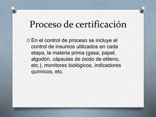 Proceso de certificación
O En el control de proceso se incluye el
control de insumos utilizados en cada
etapa, la materia prima (gasa, papel,
algodón, cápsulas de óxido de etileno,
etc.), monitores biológicos, indicadores
químicos, etc.
 