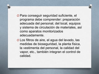 O Para conseguir seguridad suficiente, el
programa debe comprender: preparación
adecuada del personal, del local, equipos
y sistema de circulación de materiales, así
como aparatos monitorizados
adecuadamente.
O Los filtros de aire, el agua del lavado, las
medidas de bioseguridad, la planta física,
la vestimenta del personal, la calidad del
vapor, etc., también integran el control de
calidad.
 