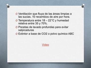 O Ventilación que fluya de las áreas limpias a
las sucias. 10 recambios de aire por hora.
O Temperatura entre 18 – 22°C y humedad
relativa entre 35 y 70%.
O Pocetas de lavado profundas para evitar
salpicaduras
O Extintor a base de CO2 o polvo químico ABC
Video
 
