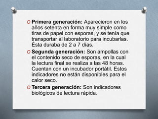 O Primera generación: Aparecieron en los
años setenta en forma muy simple como
tiras de papel con esporas, y se tenía que
transportar al laboratorio para incubarlas.
Ésta duraba de 2 a 7 días.
O Segunda generación: Son ampollas con
el contenido seco de esporas, en la cual
la lectura final se realiza a las 48 horas.
Cuentan con un incubador portátil. Estos
indicadores no están disponibles para el
calor seco.
O Tercera generación: Son indicadores
biológicos de lectura rápida.
 