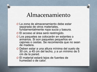 Almacenamiento
O La zona de almacenamiento debe estar
separada de otros materiales,
fundamentalmente ropa sucia y basura.
O El acceso al área será restringido.
O Los paquetes se colocarán en estantes o
armarios. Si son paquetes pequeños en
cajones o cestas. Se recomienda que no sean
de madera.
O Deben estar a una altura mínima del suelo de
30 cm, a 45 cm del techo, y a un mínimo de 5
cm de la pared.
O El material estará lejos de fuentes de
humedad o de calor.
 