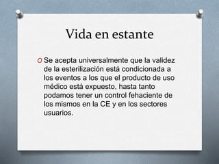 Vida en estante
O Se acepta universalmente que la validez
de la esterilización está condicionada a
los eventos a los que el producto de uso
médico está expuesto, hasta tanto
podamos tener un control fehaciente de
los mismos en la CE y en los sectores
usuarios.
 