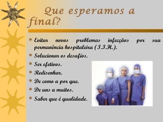 Que esperamos a
final?
 Evitar    novos problemas infecçãos   por   sua
  permanência hospitaleira (I.I.H.).
 Solucionar os desafíos.
 Ser efetivos.
 Redisenhar.
 De como a por que.
 De uns a muitos.
 Saber que é qualidade.
 
