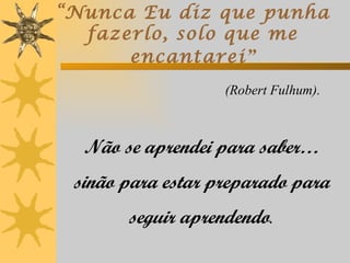 “Nunca Eu diz que punha
  fazerlo, solo que me
      encantarei ”
                   (Robert Fulhum).



  Não se aprendei para saber…
 sinão para estar preparado para
       seguir aprendendo.
 