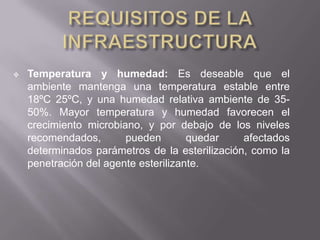    Temperatura y humedad: Es deseable que el
    ambiente mantenga una temperatura estable entre
    18ºC 25ºC, y una humedad relativa ambiente de 35-
    50%. Mayor temperatura y humedad favorecen el
    crecimiento microbiano, y por debajo de los niveles
    recomendados,       pueden        quedar    afectados
    determinados parámetros de la esterilización, como la
    penetración del agente esterilizante.
 