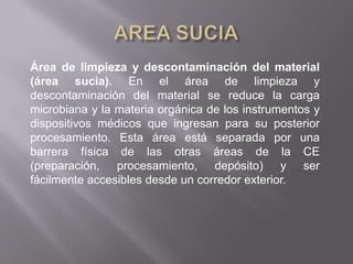 Área de limpieza y descontaminación del material
(área sucia). En el área de limpieza y
descontaminación del material se reduce la carga
microbiana y la materia orgánica de los instrumentos y
dispositivos médicos que ingresan para su posterior
procesamiento. Esta área está separada por una
barrera física de las otras áreas de la CE
(preparación, procesamiento, depósito) y ser
fácilmente accesibles desde un corredor exterior.
 