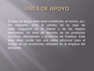 El área de apoyo debe estar constituida, al menos, por:
Un vestuario, para el cambio de la ropa de
calle, resguardo de la misma y de los objetos
personales. Un área de depósito de los productos
químicos, detergentes y productos de limpieza. Esta
área debe contar con una pileta adicional para el
lavado de los accesorios utilizados en la limpieza del
ambiente.
 