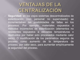    Seguridad: en los viejos sistemas descentralizados de
    esterilización (con personal no supervisado) se
    incrementaban las posibilidades de fallas en los
    procesos. Por ejemplo: materiales expuestos a
    métodos incorrectos de esterilización (elementos no
    resistentes expuestos a elevadas temperaturas o
    destruidos por haber sido procesados mediante calor
    seco). O modificación de los parámetros seguros de
    proceso como aumento de la temperatura de
    proceso, por calor seco, para aumentar empíricamente
    la seguridad del proceso.
 