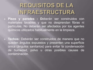    Pisos y paredes : Deberán ser construidos con
    materiales lavables y que no desprendan fibras ni
    partículas. No deberán ser afectados por los agentes
    químicos utilizados habitualmente en la limpieza.

   Techos: Deberán ser construidos de manera que no
    queden ángulos expuestos y presenten una superficie
    única (ángulos sanitarios) para evitar la condensación
    de humedad, polvo u otras posibles causas de
    contaminación.
 