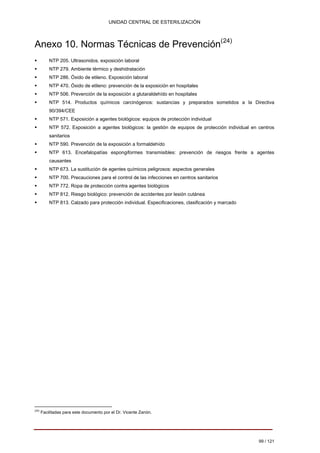 UNIDAD CENTRAL DE ESTERILIZACIÓN 
Anexo 10. Normas Técnicas de Prevención(24) 
ƒ 
NTP 205. Ultrasonidos. exposición laboral 
ƒ 
NTP 279. Ambiente térmico y deshidratación 
ƒ 
NTP 286. Óxido de etileno. Exposición laboral 
ƒ 
NTP 470. Óxido de etileno: prevención de la exposición en hospitales 
ƒ 
NTP 506. Prevención de la exposición a glutaraldehído en hospitales 
ƒ 
NTP 514. Productos 
químicos carcinógenos: sustancias 
y 
preparados sometidos 
a 
la 
Directiva 
90/394/CEE 
ƒ 
NTP 571. Exposición a agentes biológicos: equipos de protección individual 
ƒ 
NTP 572. Exposición a agentes biológicos: la gestión de equipos de protección individual en centros 
sanitarios 
ƒ 
NTP 590. Prevención de la exposición a formaldehído 
ƒ 
NTP 613. Encefalopatías espongiformes 
transmisibles: 
prevención de riesgos frente a agentes 
causantes 
ƒ 
NTP 673. La sustitución de agentes químicos peligrosos: aspectos generales 
ƒ 
NTP 700. Precauciones para el control de las infecciones en centros sanitarios 
ƒ 
NTP 772. Ropa de protección contra agentes biológicos 
ƒ 
NTP 812. Riesgo biológico: prevención de accidentes por lesión cutánea 
ƒ 
NTP 813. Calzado para protección individual. Especificaciones, clasificación y marcado 
(24) Facilitadas para este documento por el Dr. Vicente Zanón. 
99 / 121 
Volver 
 