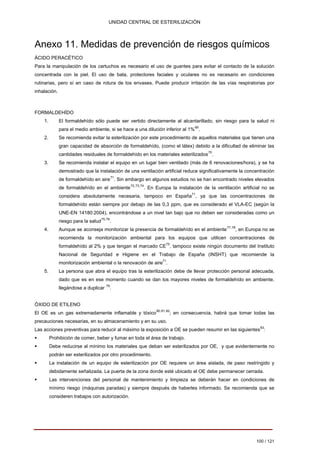 UNIDAD CENTRAL DE ESTERILIZACIÓN 
Anexo 11. Medidas de prevención de riesgos químicos 
ÁCIDO PERACÉTICO Para la manipulación de los cartuchos es necesario el uso de guantes para evitar el contacto de la solución concentrada con la piel. El uso de bata, protectores faciales y oculares no es necesario en condiciones rutinarias, pero sí en caso de rotura de los envases. Puede producir irritación de las vías respiratorias por inhalación. 
FORMALDEHÍDO 
1. 
El formaldehído sólo puede ser vertido directamente al alcantarillado, sin riesgo para la salud ni 
para el medio ambiente, si se hace a una dilución inferior al 1%69. 
2. 
Se recomienda evitar la esterilización por este procedimiento de aquellos materiales que tienen una 
gran capacidad de absorción de formaldehído, (como el látex) debido a la dificultad de eliminar las 
cantidades residuales de formaldehído en los materiales esterilizados70. 
3. 
Se recomienda instalar el equipo en un lugar bien ventilado (más de 6 renovaciones/hora), y se ha 
demostrado que la instalación de una ventilación artificial reduce significativamente la concentración 
de formaldehído en aire71. Sin embargo en algunos estudios no se han encontrado niveles elevados 
de formaldehído en el ambiente72,73,74. En Europa la instalación de la ventilación artificial no se 
considera absolutamente necesaria, tampoco en España71, ya que las concentraciones de 
formaldehído están siempre por debajo de las 0,3 ppm, que es considerado el VLA-EC (según la 
UNE-EN 14180:2004), encontrándose a un nivel tan bajo que no deben ser consideradas como un 
riesgo para la salud75,76 . 
4. 
Aunque se aconseja monitorizar la presencia de formaldehído en el ambiente77,78, en Europa no se 
recomienda la monitorización ambiental para los equipos que utilicen concentraciones de 
formaldehído al 2% y que tengan el marcado CE75, tampoco existe ningún documento del Instituto 
Nacional de Seguridad e Higiene en el Trabajo de España (INSHT) que recomiende la 
monitorización ambiental o la renovación de aire71. 
5. 
La persona que abra el equipo tras la esterilización debe de llevar protección personal adecuada, 
dado que es en ese momento cuando se dan los mayores niveles de formaldehído en ambiente, 
llegándose a duplicar 79. 
ÓXIDO DE ETILENO 
El OE es un gas extremadamente inflamable y tóxico80,81,82; en consecuencia, habrá que tomar todas las 
precauciones necesarias, en su almacenamiento y en su uso. 
Las acciones preventivas para reducir al máximo la exposición a OE se pueden resumir en las siguientes83: 
ƒ 
Prohibición de comer, beber y fumar en toda el área de trabajo. 
ƒ 
Debe reducirse al mínimo los materiales que deban ser esterilizados por OE, y que evidentemente no podrán ser esterilizados por otro procedimiento. 
ƒ 
La instalación de un equipo de esterilización por OE requiere un área aislada, de paso restringido y debidamente señalizada. La puerta de la zona donde esté ubicado el OE debe permanecer cerrada. 
ƒ 
Las intervenciones del personal de mantenimiento y limpieza se deberán hacer en condiciones de mínimo riesgo (máquinas paradas) y siempre después de haberles informado. Se recomienda que se consideren trabajos con autorización. 
100 / 121 
Volver 
 