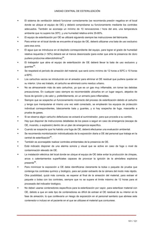 UNIDAD CENTRAL DE ESTERILIZACIÓN 
ƒ 
El sistema de ventilación deberá funcionar correctamente (se recomienda presión negativa en el local 
donde se ubique el equipo de OE) y deberá comprobarse su funcionamiento mediante los controles 
adecuados. También se aconseja un mínimo de 10 renovaciones / hora del aire, una temperatura 
ambiente que no supere los 35ºC, y una humedad relativa entre 35-80%. 
ƒ 
El equipo de esterilización por OE se utilizará siguiendo siempre las instrucciones del fabricante. 
ƒ 
Para entrar en el local donde se encuentre el equipo de OE, deberá utilizarse una bata de uso exclusivo 
para esa zona. 
ƒ 
El agua que se introduzca en el depósito correspondiente del equipo, para lograr el grado de humedad 
relativa requerida (> 50%) deberá ser al menos desionizada (para evitar que ante la presencia de cloro 
pudiera producirse etilenclohidrina)84 . 
ƒ 
El trabajador que abra el equipo de esterilización de OE deberá llevar la bata de uso exclusivo y 
guantes85 . 
ƒ 
Se respetará el período de aireación del material, que será como mínimo de 12 horas a 50ºC o 10 horas 
a 60ºC. 
ƒ 
Los cartuchos vacíos se introducirán en el aireador para eliminar el OE residual que pudiera quedar en 
su interior. Una vez tratado, el cartucho se eliminará como residuo urbano. 
ƒ 
No se almacenarán más de seis cartuchos, ya que es un gas muy inflamable, sin tomar las debidas 
precauciones. En cualquier caso siempre es recomendable ubicarlos en un lugar seguro, alejados de 
focos de ignición y de calor y, preferiblemente, en un armario para inflamables. 
ƒ 
Siempre que se sospeche un funcionamiento incorrecto del proceso de esterilización debido al cartucho 
y tenga que manipularse el mismo una vez esté conectado, se emplearán los equipos de protección 
individual correspondientes, básicamente bata y guantes, y si hay sospecha de fuga, mascarilla a 
prueba de gases. 
ƒ 
Si se observa algún cartucho defectuoso se avisará al suministrador, para que proceda a su cambio. 
ƒ 
Hay que disponer de instrucciones detalladas de los pasos a seguir en caso de emergencia (escape de 
OE, incendio, o explosión) dentro de un plan de emergencia específico. 
ƒ 
Cuando se sospeche que ha habido una fuga de OE, deberá efectuarse una evaluación ambiental. 
ƒ 
Se recomienda monitorización individualizada de la exposición diaria a OE del personal que trabaja en la 
central de esterilización85 . 
ƒ 
También es aconsejable realizar controles ambientales de la presencia de OE. 
ƒ 
Está indicado disponer de una alarma sonora y visual que se active en caso de fuga o nivel de 
contaminación elevado de OE. 
ƒ 
La instalación eléctrica del local donde se ubique el equipo de OE debe evitar la producción de chispas, 
arcos o calentamientos superficiales capaces de provocar la ignición de la atmósfera explosiva 
presente86 . 
ƒ 
Para minimizar la exposición a OE debe identificarse claramente la bolsa o paquete de prueba que 
contenga los controles químico y biológico, para así poder extraerlo de la cámara del modo más rápido. 
Otra posibilidad, quizá más correcta, es esperar al final de la aireación del material, para extraer el 
paquete o bolsa con los controles, siempre que no se supere el límite máximo de 12 horas para el 
procesado del indicador biológico. 
ƒ 
No deben usarse contenedores específicos para la esterilización por vapor, para esterilizar material con 
OE, debido a que en este tipo de contenedores es difícil de extraer el OE residual de su interior en la 
fase de aireación, lo que conllevaría un riesgo de exposición en el personal sanitario que abriese este 
contenedor e incluso en el paciente en el que se utilizase el material que contuviese. 
101 / 121 
Volver 
 