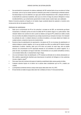 UNIDAD CENTRAL DE ESTERILIZACIÓN 
ƒ 
Se recomienda la incorporación de sistema catalizador del OE residual (tanto el que se extrae en la fase de secado, como el que se extrae durante la aireación) para evitar la contaminación ambiental exterior. Se desaconseja el uso de calderines con agua para intentar despolimerizar el OE y después eliminar a la alcantarilla las sustancias resultantes, dado que se correría el riesgo de producir etilenglicol e incluso de etilenclorhidrina, que contaminarían gravemente el medio natural, resulta mejor usar catalizador. 
Hasta el momento presente en España no ha habido ningún accidente laboral de explosión o incendio como consecuencia del uso de equipos de OE puro. 
PERÓXIDO DE HIDRÓGENO 
ƒ 
Dado que la concentración de PH en los cartuchos o envases es de 58%, se recomienda que lleven incorporado un indicador químico de aviso de salida del PH al exterior (fuga) en su parte exterior. Este indicador deberá virar (cambio de color) cuando se detecte una fuga de PH y deberá ser visible a través de una envoltura de plástico transparente que proteja al personal que manipula el envase. Si el indicador ha cambiado de color, no deberá retirarse la envoltura de plástico y el envase deberá ser tratado con cuidado extremo, avisando al servicio de mantenimiento. 
ƒ 
Durante la fase de esterilización de vaporización o de plasma de PH, en el proceso de esterilización, el sistema trabaja en presión negativa, con lo que se resulta muy difícil una salida del PH desde el equipo esterilizador al exterior. Además, dado que el PH tiene una presión de vapor baja, sólo es posible alcanzar una concentración de PH vaporizado elevada en una atmósfera con presión negativa. Si, a pesar de todo, se produjese una fuga en esta fase, al encontrarse con una presión atmosférica normal y una humedad relativa alta, no representaría ningún riesgo. 
ƒ 
Una vez terminada la fase de esterilización, el PH residual es eliminado de la cámara atravesando un filtro catalítico especialmente diseñado para descomponer el peróxido de hidrógeno en dos sustancias inocuas, oxígeno y agua87. 
ƒ 
Para sacar fuera de la cámara del equipo el material ya esterilizado debe usarse guantes de látex. 
ƒ 
Cualquier derrame líquido en el interior de la cámara debe considerarse que es PH y tratarlo con cuidado. 
ƒ 
La temperatura ambiente donde se ubique este equipo debe estar entre 18 y 35ºC. 
ƒ 
El local donde se instale el equipo debe estar bien ventilado (al menos 10 renovaciones/hora). 
102 / 121 
Volver 
 