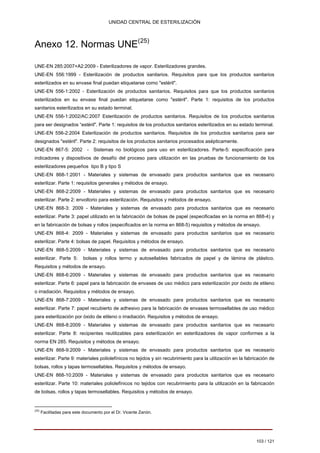 UNIDAD CENTRAL DE ESTERILIZACIÓN 
Anexo 12. Normas UNE(25) 
UNE-EN 285:2007+A2:2009 - Esterilizadores de vapor. Esterilizadores grandes. UNE-EN 556:1999 - Esterilización de productos sanitarios. Requisitos para que los productos sanitarios esterilizados en su envase final puedan etiquetarse como "estéril". UNE-EN 556-1:2002 - Esterilización de productos sanitarios. Requisitos para que los productos sanitarios esterilizados en su envase final puedan etiquetarse como "estéril". Parte 1: requisitos de los productos sanitarios esterilizados en su estado terminal. UNE-EN 556-1:2002/AC:2007 Esterilización de productos sanitarios. Requisitos de los productos sanitarios para ser designados “estéril". Parte 1: requisitos de los productos sanitarios esterilizados en su estado terminal. UNE-EN 556-2:2004 Esterilización de productos sanitarios. Requisitos de los productos sanitarios para ser designados "estéril". Parte 2: requisitos de los productos sanitarios procesados asépticamente. UNE-EN 867-5: 2002 -Sistemas no biológicos para uso en esterilizadores. Parte-5: especificación para indicadores y dispositivos de desafío del proceso para utilización en las pruebas de funcionamiento de los esterilizadores pequeños tipo B y tipo S UNE-EN 868-1:2001 - Materiales y sistemas de envasado para productos sanitarios que es necesario esterilizar. Parte 1: requisitos generales y métodos de ensayo. UNE-EN 868-2:2009 - Materiales y sistemas de envasado para productos sanitarios que es necesario esterilizar. Parte 2: envoltorio para esterilización. Requisitos y métodos de ensayo. UNE-EN 868-3: 2009 - Materiales y sistemas de envasado para productos sanitarios que es necesario esterilizar. Parte 3: papel utilizado en la fabricación de bolsas de papel (especificadas en la norma en 868-4) y en la fabricación de bolsas y rollos (especificados en la norma en 868-5) requisitos y métodos de ensayo. UNE-EN 868-4: 2009 - Materiales y sistemas de envasado para productos sanitarios que es necesario esterilizar. Parte 4: bolsas de papel. Requisitos y métodos de ensayo. UNE-EN 868-5:2009 - Materiales y sistemas de envasado para productos sanitarios que es necesario esterilizar. Parte 5: bolsas y rollos termo y autosellables fabricados de papel y de lámina de plástico. Requisitos y métodos de ensayo. UNE-EN 868-6:2009 - Materiales y sistemas de envasado para productos sanitarios que es necesario esterilizar. Parte 6: papel para la fabricación de envases de uso médico para esterilización por óxido de etileno 
o irradiación. Requisitos y métodos de ensayo. UNE-EN 868-7:2009 - Materiales y sistemas de envasado para productos sanitarios que es necesario esterilizar. Parte 7: papel recubierto de adhesivo para la fabricación de envases termosellables de uso médico para esterilización por óxido de etileno o irradiación. Requisitos y métodos de ensayo. UNE-EN 868-8:2009 - Materiales y sistemas de envasado para productos sanitarios que es necesario esterilizar. Parte 8: recipientes reutilizables para esterilización en esterilizadores de vapor conformes a la norma EN 285. Requisitos y métodos de ensayo. UNE-EN 868-9:2009 - Materiales y sistemas de envasado para productos sanitarios que es necesario esterilizar. Parte 9: materiales poliolefínicos no tejidos y sin recubrimiento para la utilización en la fabricación de bolsas, rollos y tapas termosellables. Requisitos y métodos de ensayo. UNE-EN 868-10:2009 - Materiales y sistemas de envasado para productos sanitarios que es necesario esterilizar. Parte 10: materiales poliolefínicos no tejidos con recubrimiento para la utilización en la fabricación de bolsas, rollos y tapas termosellables. Requisitos y métodos de ensayo. 
(25) 
Facilitadas para este documento por el Dr. Vicente Zanón. 
103 / 121 
Volver 
 