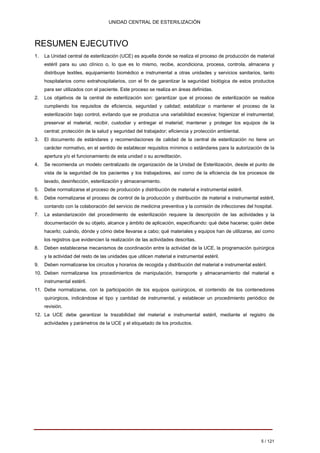 UNIDAD CENTRAL DE ESTERILIZACIÓN 
RESUMEN EJECUTIVO 
1. 
La Unidad central de esterilización (UCE) es aquella donde se realiza el proceso de producción de material estéril para su uso clínico o, lo que es lo mismo, recibe, acondiciona, procesa, controla, almacena y distribuye textiles, equipamiento biomédico e instrumental a otras unidades y servicios sanitarios, tanto hospitalarios como extrahospitalarios, con el fin de garantizar la seguridad biológica de estos productos para ser utilizados con el paciente. Este proceso se realiza en áreas definidas. 
2. 
Los objetivos de la central de esterilización son: garantizar que el proceso de esterilización se realice cumpliendo los requisitos de eficiencia, seguridad y calidad; estabilizar o mantener el proceso de la esterilización bajo control, evitando que se produzca una variabilidad excesiva; higienizar el instrumental; preservar el material, recibir, custodiar y entregar el material; mantener y proteger los equipos de la central; protección de la salud y seguridad del trabajador; eficiencia y protección ambiental. 
3. 
El documento de estándares y recomendaciones de calidad de la central de esterilización no tiene un carácter normativo, en el sentido de establecer requisitos mínimos o estándares para la autorización de la apertura y/o el funcionamiento de esta unidad o su acreditación. 
4. 
Se recomienda un modelo centralizado de organización de la Unidad de Esterilización, desde el punto de vista de la seguridad de los pacientes y los trabajadores, así como de la eficiencia de los procesos de lavado, desinfección, esterilización y almacenamiento. 
5. 
Debe normalizarse el proceso de producción y distribución de material e instrumental estéril. 
6. 
Debe normalizarse el proceso de control de la producción y distribución de material e instrumental estéril, contando con la colaboración del servicio de medicina preventiva y la comisión de infecciones del hospital. 
7. 
La estandarización del procedimiento de esterilización requiere la descripción de las actividades y la documentación de su objeto, alcance y ámbito de aplicación, especificando: qué debe hacerse; quién debe hacerlo; cuándo, dónde y cómo debe llevarse a cabo; qué materiales y equipos han de utilizarse, así como los registros que evidencien la realización de las actividades descritas. 
8. 
Deben establecerse mecanismos de coordinación entre la actividad de la UCE, la programación quirúrgica y la actividad del resto de las unidades que utilicen material e instrumental estéril. 
9. 
Deben normalizarse los circuitos y horarios de recogida y distribución del material e instrumental estéril. 
10. 
Deben normalizarse los procedimientos de manipulación, transporte y almacenamiento del material e instrumental estéril. 
11. 
Debe normalizarse, con la participación de los equipos quirúrgicos, el contenido de los contenedores quirúrgicos, indicándose el tipo y cantidad de instrumental, y establecer un procedimiento periódico de revisión. 
12. 
La UCE debe garantizar la trazabilidad del material e instrumental estéril, mediante el registro de actividades y parámetros de la UCE y el etiquetado de los productos. 
5 / 121 
Volver 
 